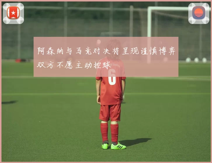 阿森纳与马竞对决将呈现谨慎博弈双方不愿主动控球