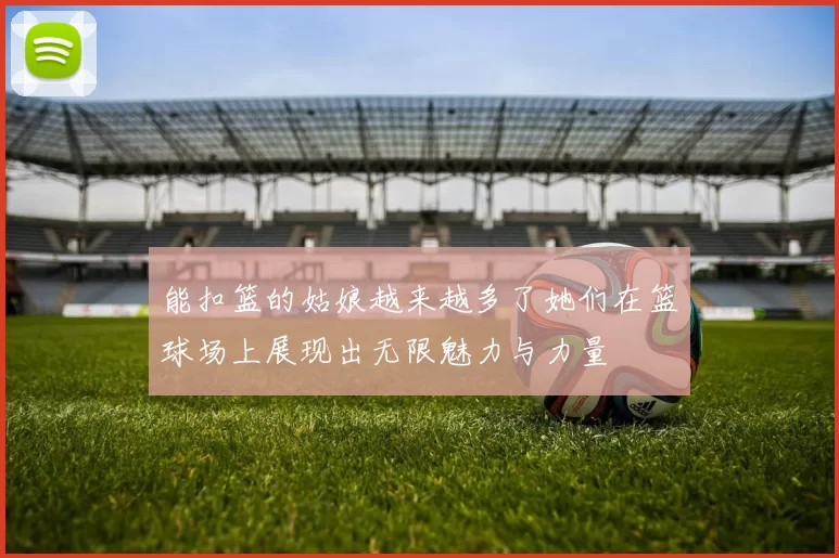 能扣篮的姑娘越来越多了她们在篮球场上展现出无限魅力与力量