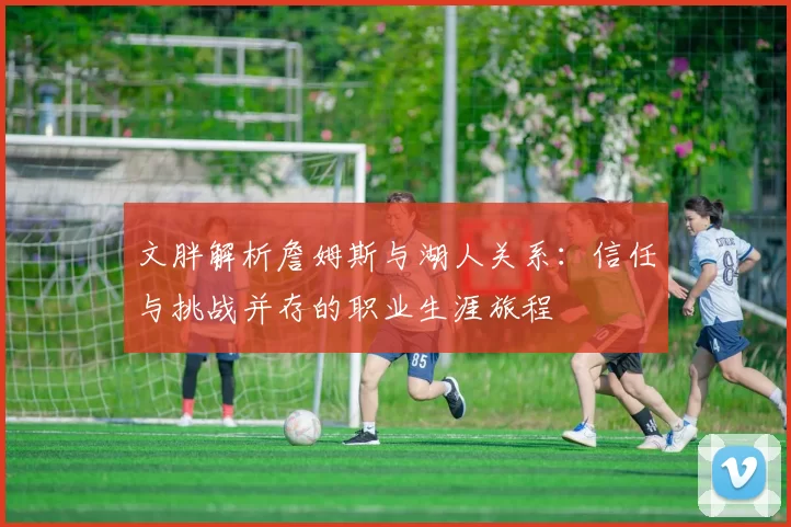 文胖解析詹姆斯与湖人关系：信任与挑战并存的职业生涯旅程
