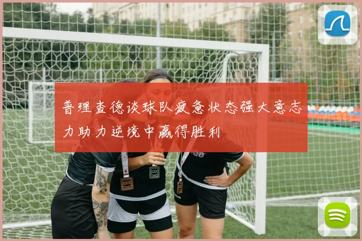普理查德谈球队疲惫状态强大意志力助力逆境中赢得胜利