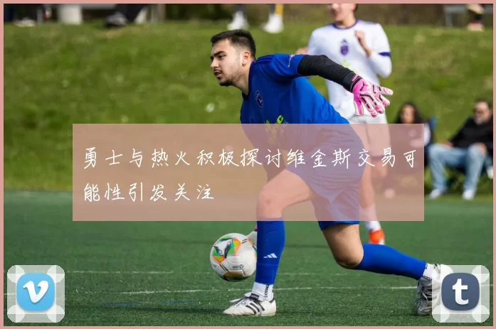 勇士与热火积极探讨维金斯交易可能性引发关注