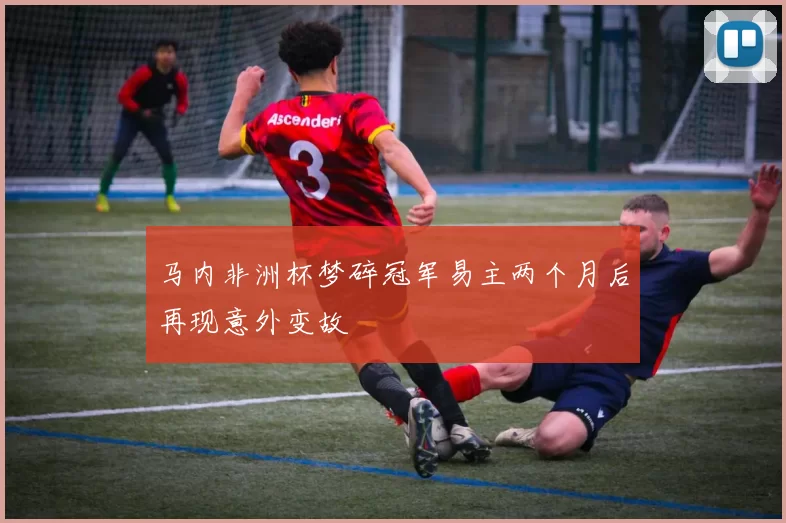 马内非洲杯梦碎冠军易主两个月后再现意外变故