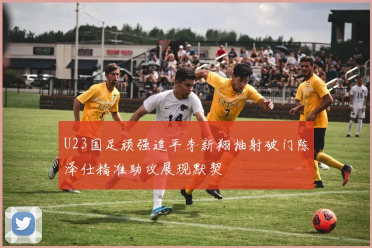 U23国足顽强追平李新翔抽射破门陈泽仕精准助攻展现默契