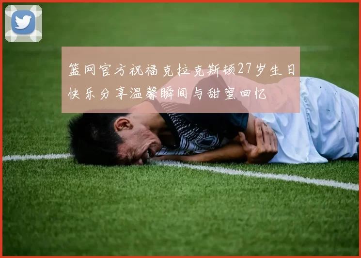 篮网官方祝福克拉克斯顿27岁生日快乐分享温馨瞬间与甜蜜回忆