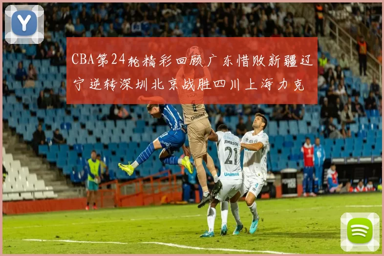 CBA第24轮精彩回顾广东惜败新疆辽宁逆转深圳北京战胜四川上海力克北控展现强劲实力