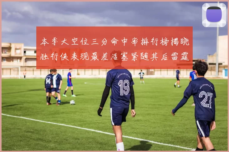 本季大空位三分命中率排行榜揭晓独行侠表现最差活塞紧随其后雷霆排名第九