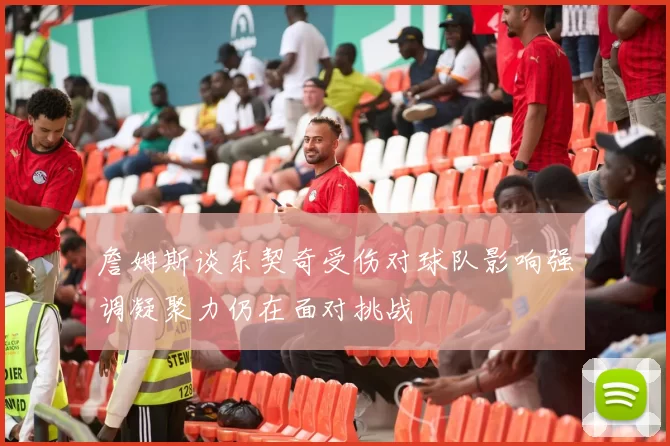 詹姆斯谈东契奇受伤对球队影响强调凝聚力仍在面对挑战