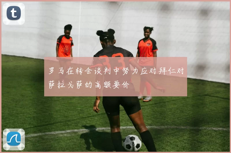 罗马在转会谈判中努力应对拜仁对萨拉戈萨的高额要价