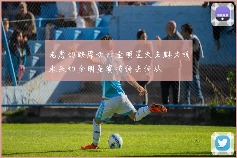 老詹的缺席会让全明星失去魅力吗未来的全明星赛将何去何从