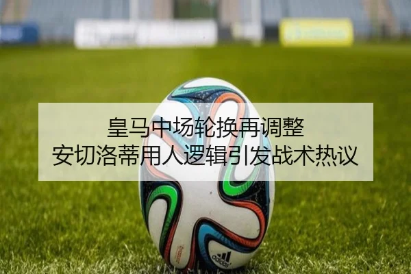 皇马中场轮换再调整 安切洛蒂用人逻辑引发战术热议 - mk